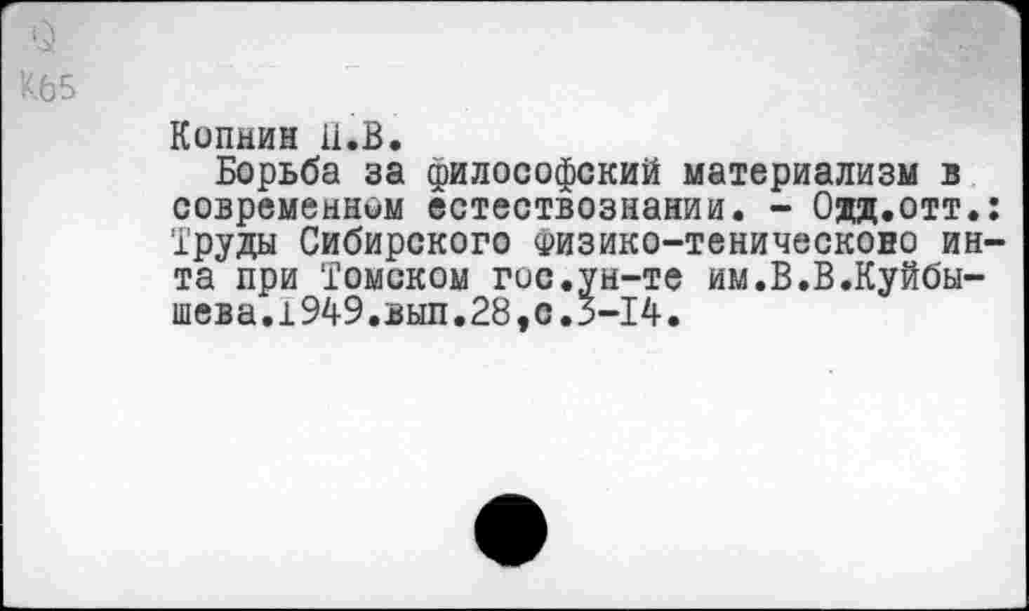 ﻿К65
Копнин и.В.
Борьба за философский материализм в современном естествознании. - Одд.отт.: Труды Сибирского Физико-теническоно ин-та при Томском гос.ун-те им.В.В.Куйбышева. 1949.вып.28,с. 3-14.